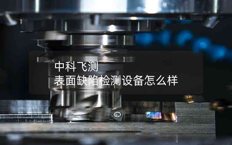 中科飛測 表面缺陷檢測設(shè)備怎么樣 中科飛測 表面缺陷檢測設(shè)備怎么樣