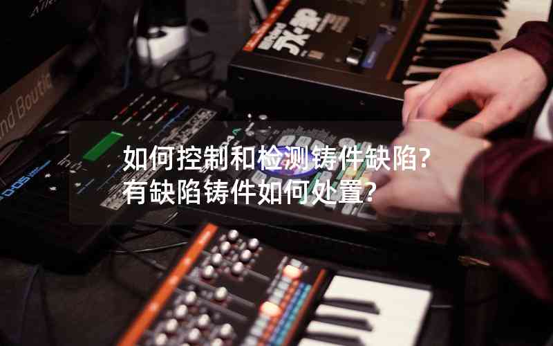 如何控制和檢測(cè)鑄件缺陷?有缺陷鑄件如何處置? 如何控制和檢測(cè)鑄件缺陷?有缺陷鑄件如何處置?